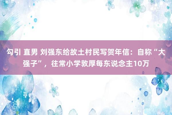 勾引 直男 刘强东给故土村民写贺年信：自称“大强子”，往常小学敦厚每东说念主10万