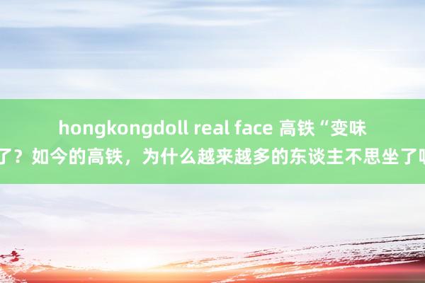 hongkongdoll real face 高铁“变味”了？如今的高铁，为什么越来越多的东谈主不思坐了呢？