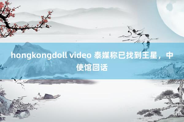 hongkongdoll video 泰媒称已找到王星，中使馆回话