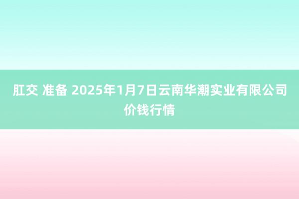 肛交 准备 2025年1月7日云南华潮实业有限公司价钱行情