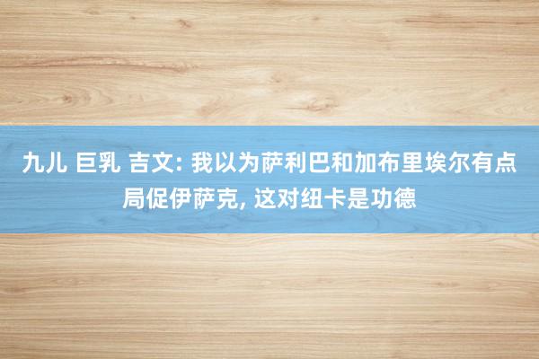 九儿 巨乳 吉文: 我以为萨利巴和加布里埃尔有点局促伊萨克， 这对纽卡是功德