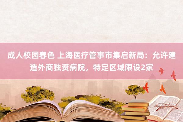 成人校园春色 上海医疗管事市集启新局：允许建造外商独资病院，特定区域限设2家