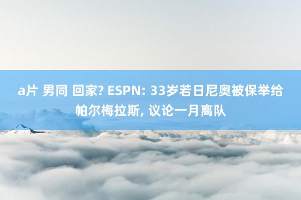 a片 男同 回家? ESPN: 33岁若日尼奥被保举给帕尔梅拉斯， 议论一月离队