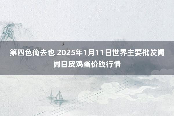 第四色俺去也 2025年1月11日世界主要批发阛阓白皮鸡蛋价钱行情