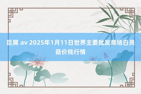 巨屌 av 2025年1月11日世界主要批发商场白灵菇价钱行情