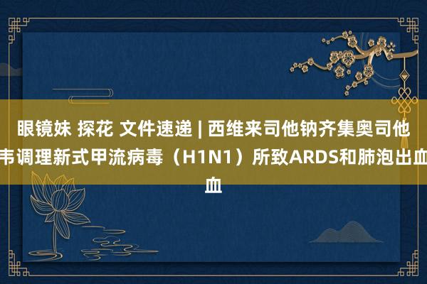 眼镜妹 探花 文件速递 | 西维来司他钠齐集奥司他韦调理新式甲流病毒（H1N1）所致ARDS和肺泡出血