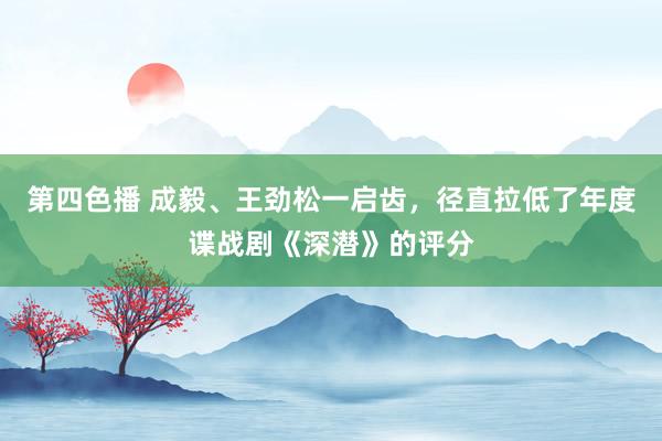 第四色播 成毅、王劲松一启齿，径直拉低了年度谍战剧《深潜》的评分