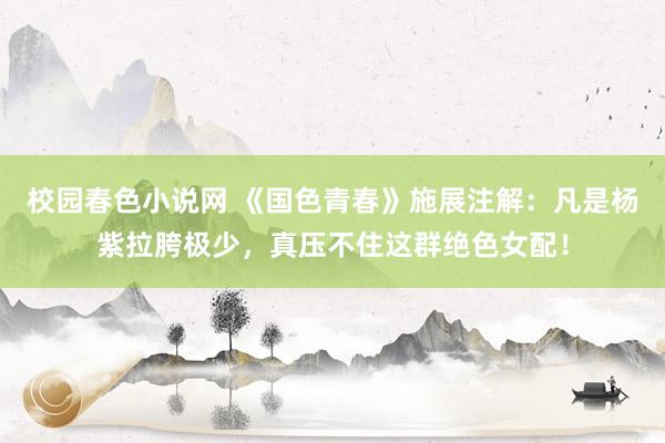 校园春色小说网 《国色青春》施展注解：凡是杨紫拉胯极少，真压不住这群绝色女配！