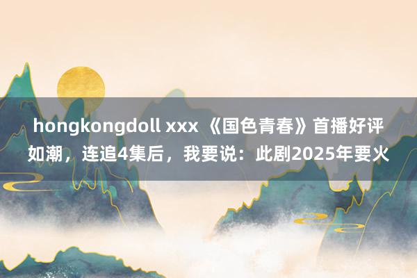 hongkongdoll xxx 《国色青春》首播好评如潮，连追4集后，我要说：此剧2025年要火