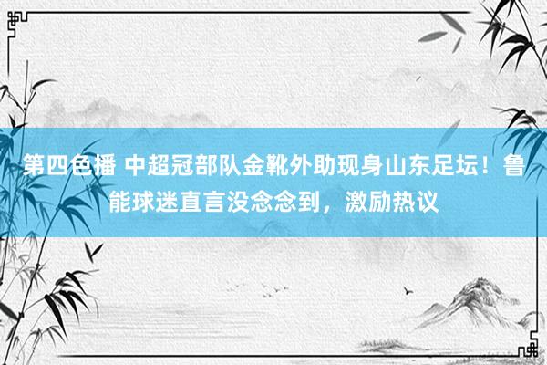 第四色播 中超冠部队金靴外助现身山东足坛！鲁能球迷直言没念念到，激励热议