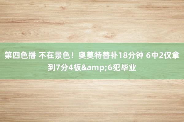 第四色播 不在景色！奥莫特替补18分钟 6中2仅拿到7分4板&6犯毕业