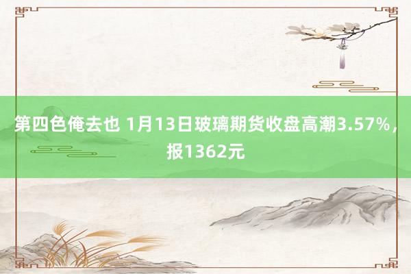 第四色俺去也 1月13日玻璃期货收盘高潮3.57%，报1362元