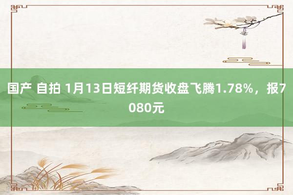 国产 自拍 1月13日短纤期货收盘飞腾1.78%，报7080元