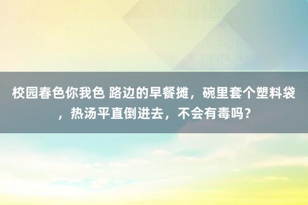 校园春色你我色 路边的早餐摊，碗里套个塑料袋，热汤平直倒进去，不会有毒吗？