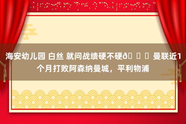 海安幼儿园 白丝 就问战绩硬不硬👊曼联近1个月打败阿森纳曼城，平利物浦