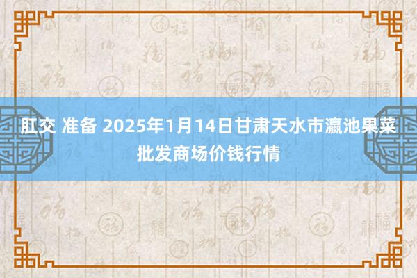 肛交 准备 2025年1月14日甘肃天水市瀛池果菜批发商场价钱行情