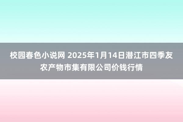 校园春色小说网 2025年1月14日潜江市四季友农产物市集有限公司价钱行情