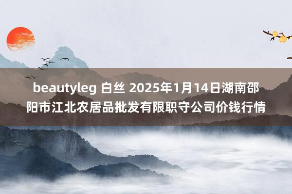 beautyleg 白丝 2025年1月14日湖南邵阳市江北农居品批发有限职守公司价钱行情