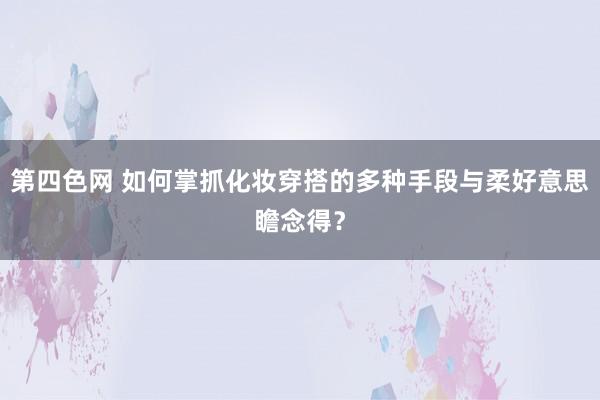 第四色网 如何掌抓化妆穿搭的多种手段与柔好意思瞻念得？