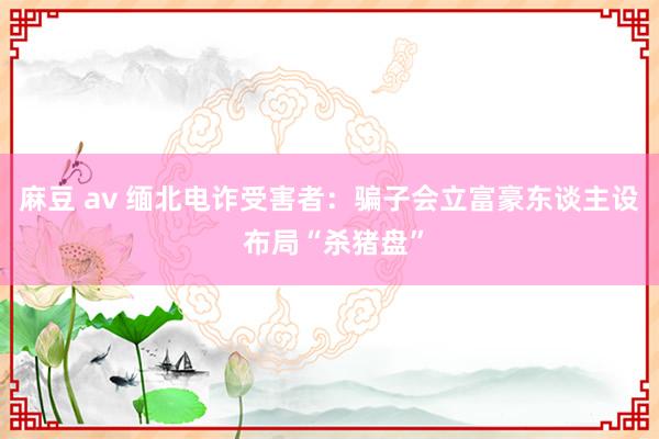 麻豆 av 缅北电诈受害者：骗子会立富豪东谈主设 布局“杀猪盘”