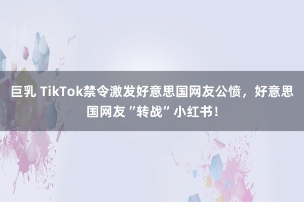 巨乳 TikTok禁令激发好意思国网友公愤，好意思国网友“转战”小红书！