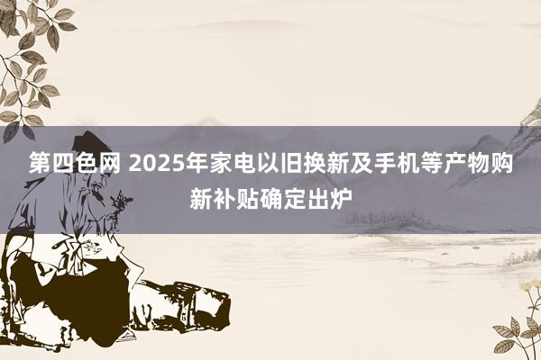 第四色网 2025年家电以旧换新及手机等产物购新补贴确定出炉