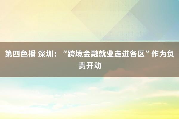 第四色播 深圳：“跨境金融就业走进各区”作为负责开动