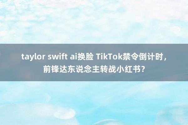 taylor swift ai换脸 TikTok禁令倒计时，前锋达东说念主转战小红书？