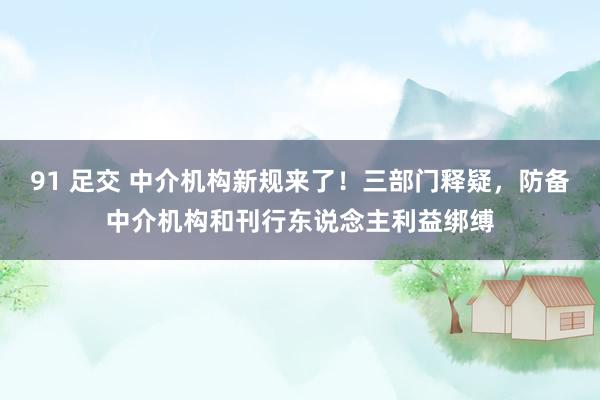 91 足交 中介机构新规来了！三部门释疑，防备中介机构和刊行东说念主利益绑缚