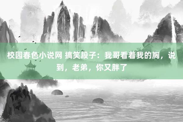 校园春色小说网 搞笑段子：我哥看着我的胸，说到，老弟，你又胖了