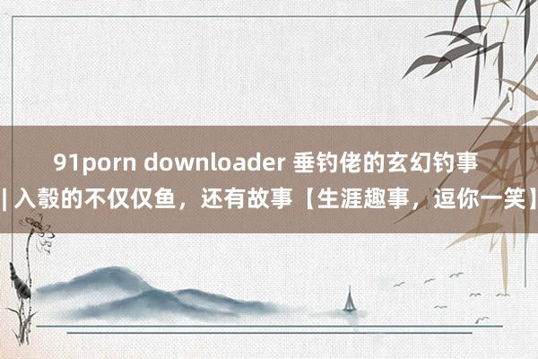 91porn downloader 垂钓佬的玄幻钓事 | 入彀的不仅仅鱼，还有故事【生涯趣事，逗你一笑】