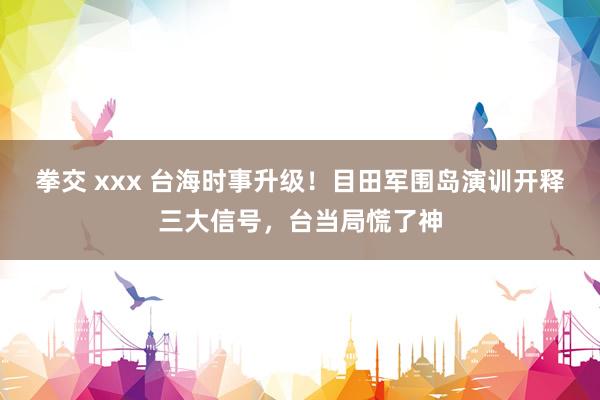 拳交 xxx 台海时事升级！目田军围岛演训开释三大信号，台当局慌了神