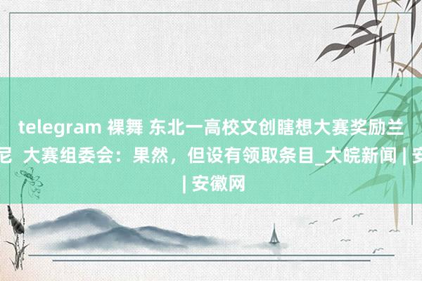 telegram 裸舞 东北一高校文创瞎想大赛奖励兰博基尼  大赛组委会：果然，但设有领取条目_大皖新闻 | 安徽网