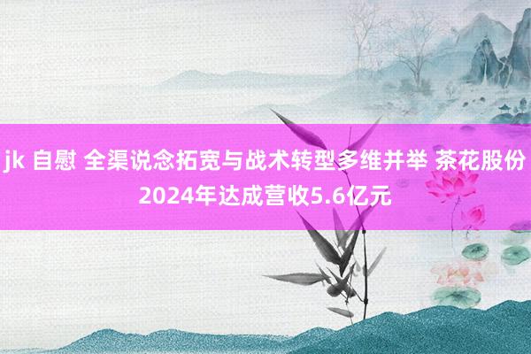 jk 自慰 全渠说念拓宽与战术转型多维并举 茶花股份2024年达成营收5.6亿元