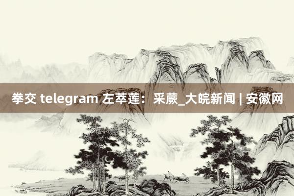 拳交 telegram 左萃莲：采蕨_大皖新闻 | 安徽网