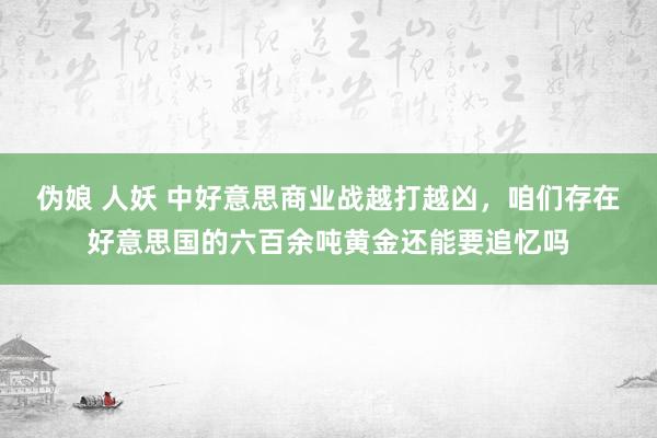 伪娘 人妖 中好意思商业战越打越凶，咱们存在好意思国的六百余吨黄金还能要追忆吗