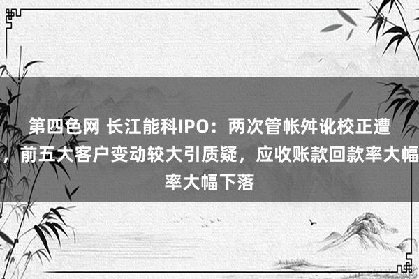 第四色网 长江能科IPO：两次管帐舛讹校正遭问询，前五大客户变动较大引质疑，应收账款回款率大幅下落