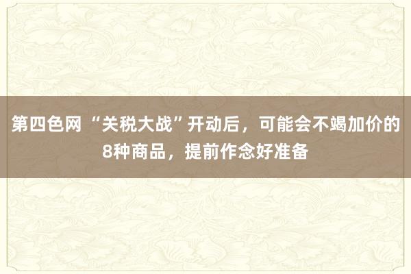 第四色网 “关税大战”开动后，可能会不竭加价的8种商品，提前作念好准备
