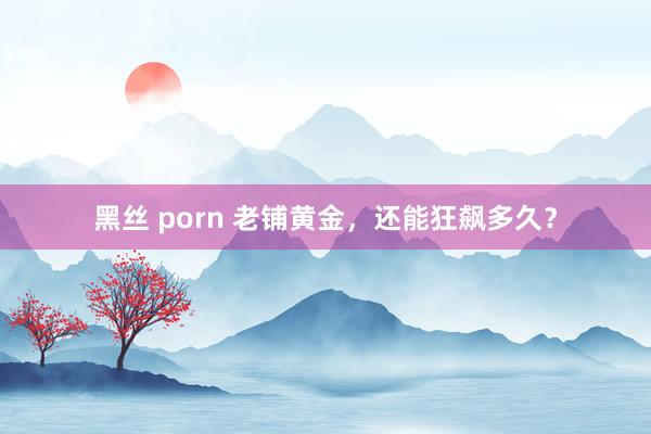 黑丝 porn 老铺黄金，还能狂飙多久？
