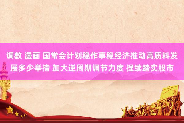 调教 漫画 国常会计划稳作事稳经济推动高质料发展多少举措 加大逆周期调节力度 捏续踏实股市